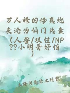 万人嫌的修真炮灰沦为仙门共妻（人兽/双性/NP）